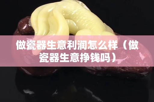 做瓷器生意利润怎么样（做瓷器生意挣钱吗）