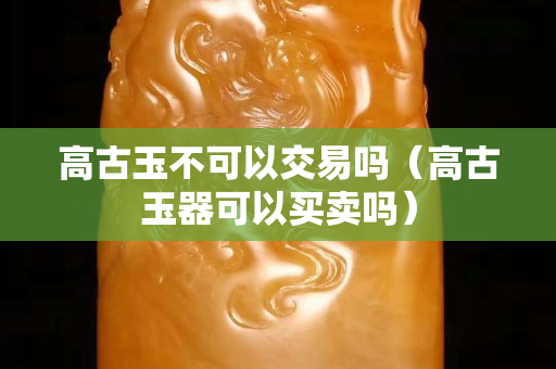 高古玉不可以交易吗（高古玉器可以买卖吗）
