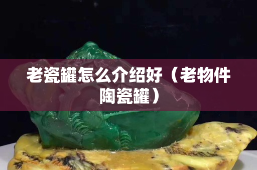 老瓷罐怎么介绍好（老物件陶瓷罐）