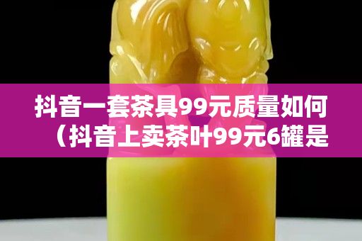 抖音一套茶具99元质量如何（抖音上卖茶叶99元6罐是真的吗）