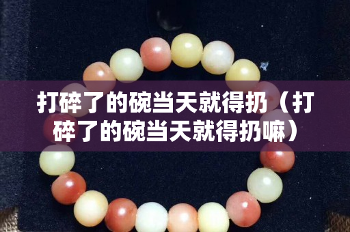 打碎了的碗当天就得扔（打碎了的碗当天就得扔嘛）