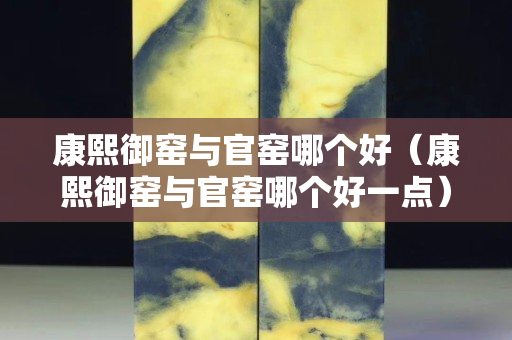 康熙御窑与官窑哪个好（康熙御窑与官窑哪个好一点）