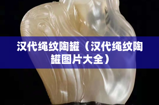 汉代绳纹陶罐（汉代绳纹陶罐图片大全）