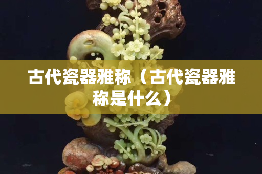 古代瓷器雅称（古代瓷器雅称是什么）