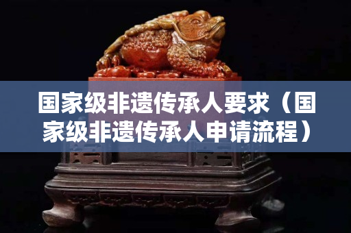 国家级非遗传承人要求（国家级非遗传承人申请流程）