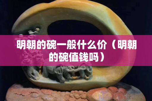 明朝的碗一般什么价（明朝的碗值钱吗）