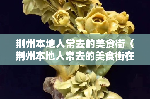 荆州本地人常去的美食街（荆州本地人常去的美食街在哪里）