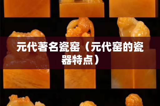 元代著名瓷窑（元代窑的瓷器特点）