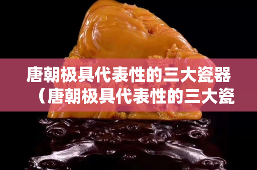 唐朝极具代表性的三大瓷器（唐朝极具代表性的三大瓷器系统）