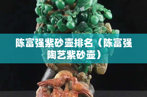 陈富强紫砂壶排名（陈富强陶艺紫砂壶）