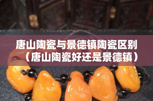 唐山陶瓷与景德镇陶瓷区别（唐山陶瓷好还是景德镇）
