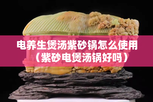 电养生煲汤紫砂锅怎么使用（紫砂电煲汤锅好吗）