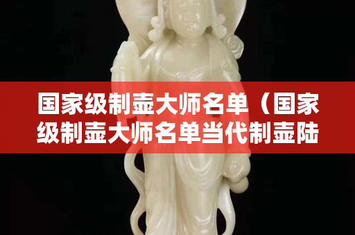 国家级制壶大师名单（国家级制壶大师名单当代制壶陆姓名家）