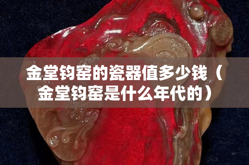 金堂钧窑的瓷器值多少钱（金堂钧窑是什么年代的）