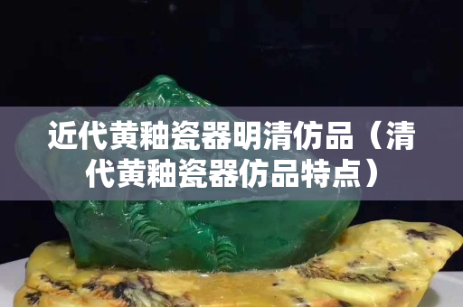 近代黄釉瓷器明清仿品（清代黄釉瓷器仿品特点）
