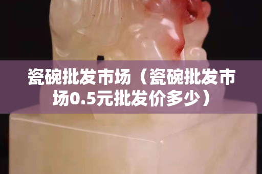 瓷碗批发市场（瓷碗批发市场0.5元批发价多少）