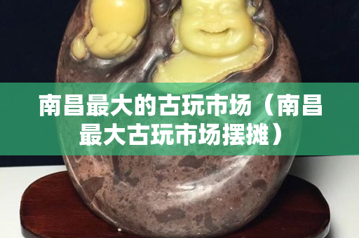 南昌最大的古玩市场（南昌最大古玩市场摆摊）