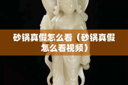 砂锅真假怎么看（砂锅真假怎么看视频）