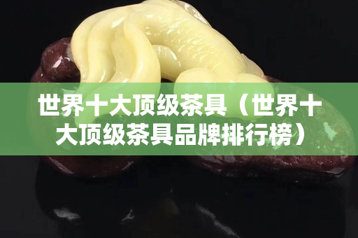 世界十大顶级茶具（世界十大顶级茶具品牌排行榜）
