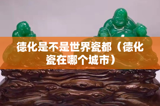 德化是不是世界瓷都（德化瓷在哪个城市）