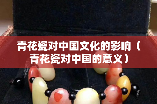 青花瓷对中国文化的影响（青花瓷对中国的意义）