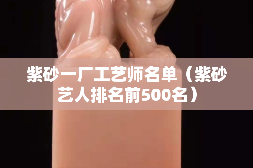 紫砂一厂工艺师名单（紫砂艺人排名前500名）