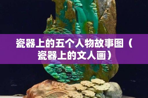 瓷器上的五个人物故事图（瓷器上的文人画）