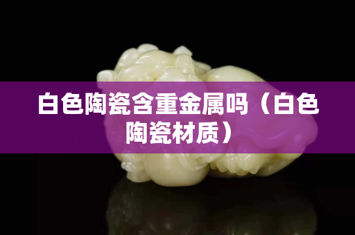 白色陶瓷含重金属吗（白色陶瓷材质）