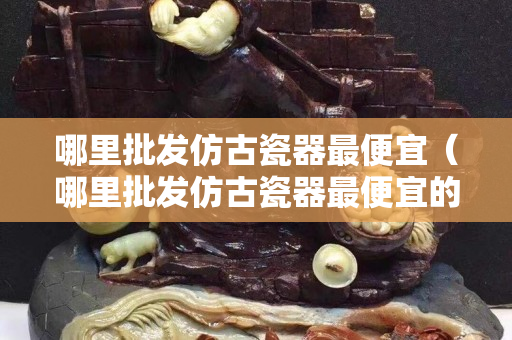 哪里批发仿古瓷器最便宜（哪里批发仿古瓷器最便宜的）