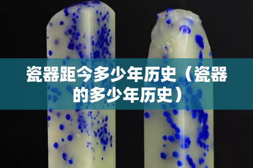 瓷器距今多少年历史（瓷器的多少年历史）
