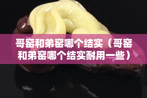 哥窑和弟窑哪个结实（哥窑和弟窑哪个结实耐用一些）