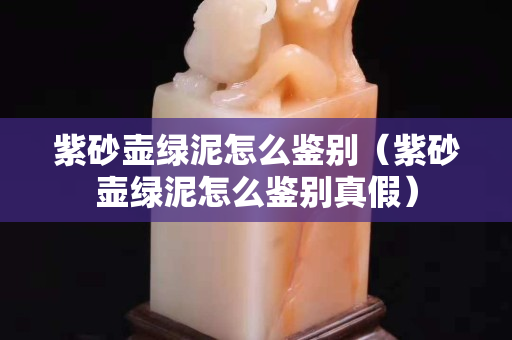 紫砂壶绿泥怎么鉴别（紫砂壶绿泥怎么鉴别真假）