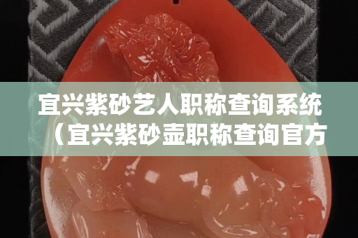 宜兴紫砂艺人职称查询系统（宜兴紫砂壶职称查询官方网站）