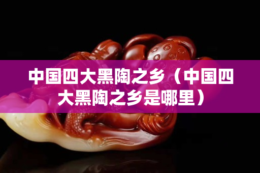 中国四大黑陶之乡（中国四大黑陶之乡是哪里）