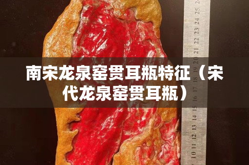 南宋龙泉窑贯耳瓶特征（宋代龙泉窑贯耳瓶）