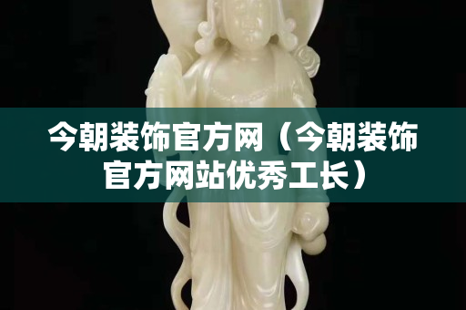 今朝装饰官方网（今朝装饰官方网站优秀工长）