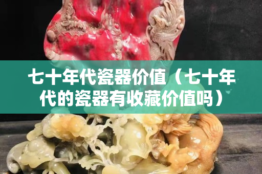 七十年代瓷器价值（七十年代的瓷器有收藏价值吗）