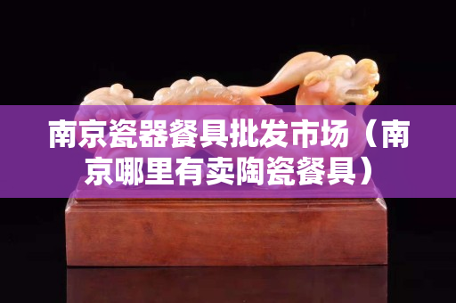 南京瓷器餐具批发市场（南京哪里有卖陶瓷餐具）