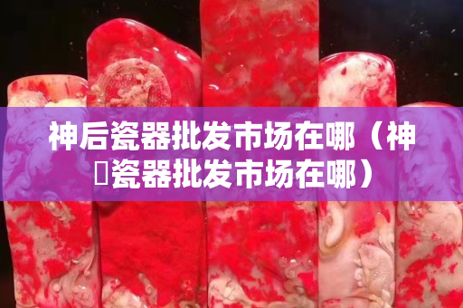神后瓷器批发市场在哪（神垕瓷器批发市场在哪）