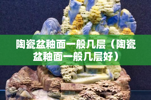 陶瓷盆釉面一般几层（陶瓷盆釉面一般几层好）