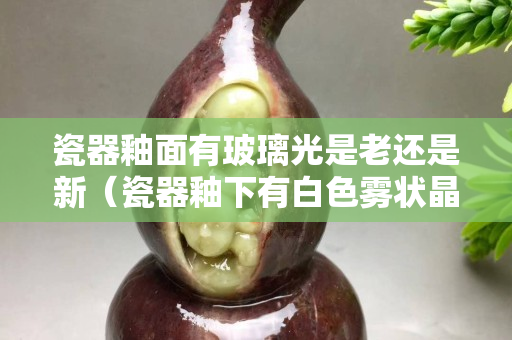 瓷器釉面有玻璃光是老还是新（瓷器釉下有白色雾状晶体）