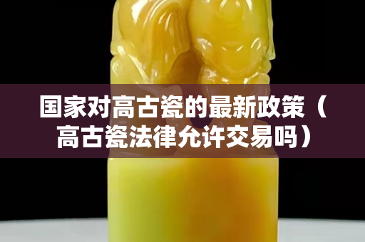 国家对高古瓷的最新政策（高古瓷法律允许交易吗）