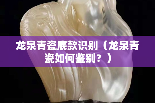 龙泉青瓷底款识别（龙泉青瓷如何鉴别？）