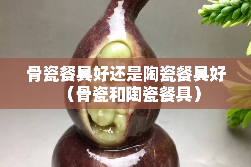 骨瓷餐具好还是陶瓷餐具好（骨瓷和陶瓷餐具）