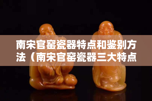 南宋官窑瓷器特点和鉴别方法（南宋官窑瓷器三大特点都是什么）