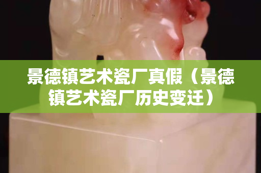 景德镇艺术瓷厂真假（景德镇艺术瓷厂历史变迁）