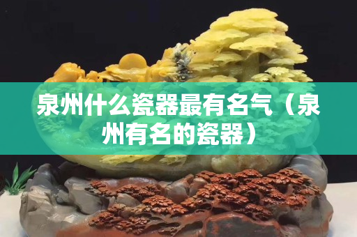 泉州什么瓷器最有名气（泉州有名的瓷器）