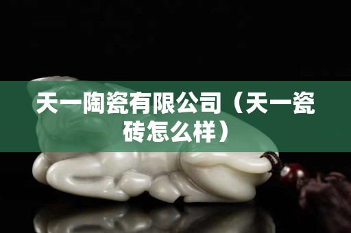 天一陶瓷有限公司（天一瓷砖怎么样）
