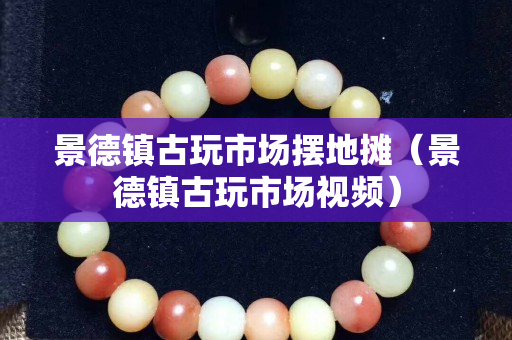 景德镇古玩市场摆地摊（景德镇古玩市场视频）