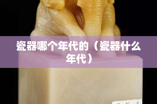 瓷器哪个年代的（瓷器什么年代）